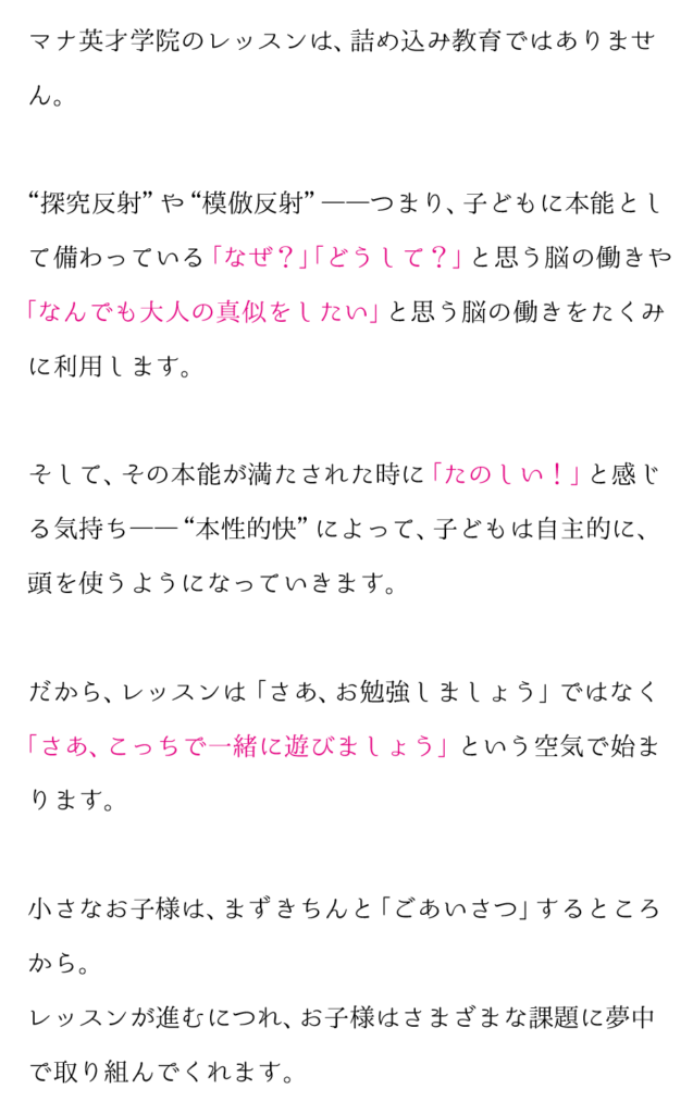 幼児教室といえば、 「小学校受験」 と思われがち。
ですが、マナ英才学院は小学校入学をゴールとせず、その先を見据えてお子様の「考える力」を伸ばすレッスンをしています。
かず・かたち・ことば、そして手先の器用さ。
これらを感覚としてしっかりと身につけ､ 小学校受験だ
けでなく､小学校以降ずっと続く学びの基礎とします。
自然と、机に向かうことを嫌がらないようになっていくのです。